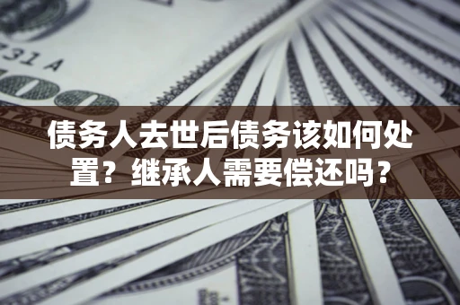 济南债务人去世后债务该如何处置？继承人需要偿还吗？