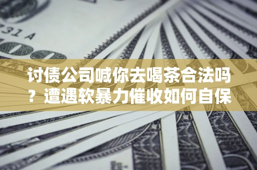 济南讨债公司喊你去喝茶合法吗？遭遇软暴力催收如何自保？