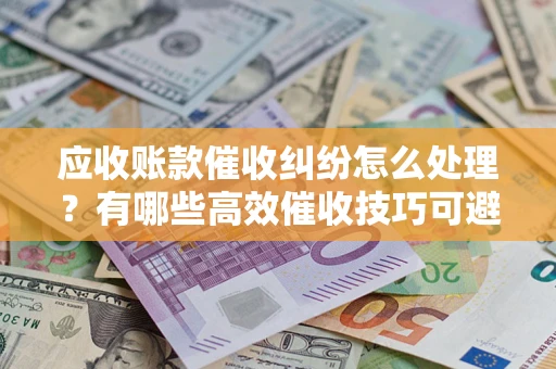 济南应收账款催收纠纷怎么处理？有哪些高效催收技巧可避免坏账？